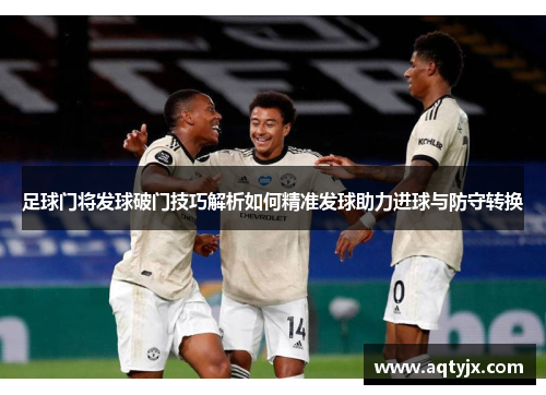 足球门将发球破门技巧解析如何精准发球助力进球与防守转换