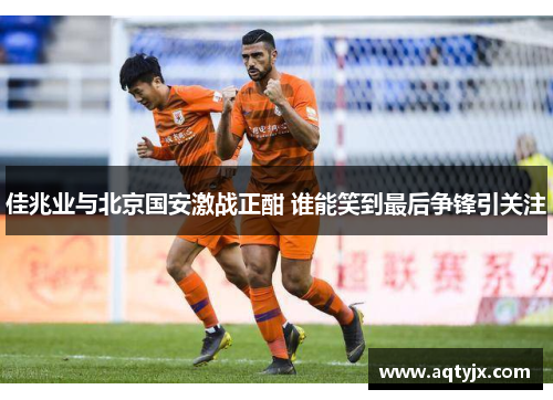 佳兆业与北京国安激战正酣 谁能笑到最后争锋引关注